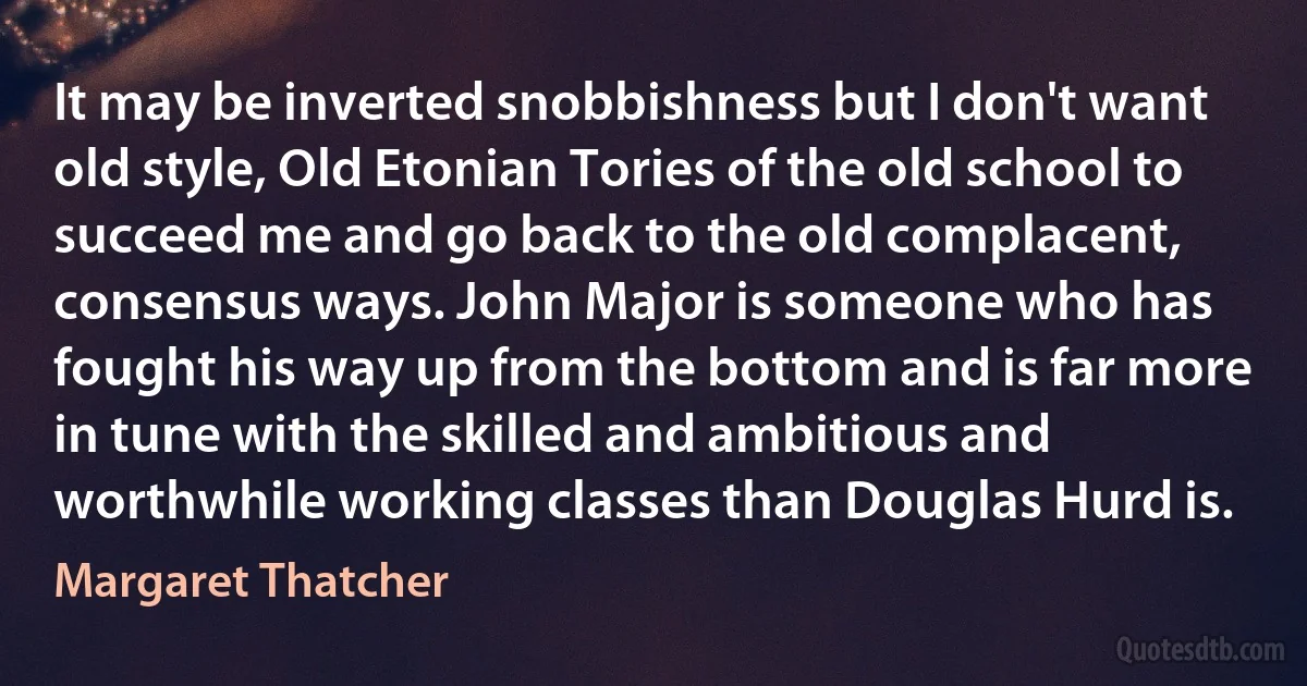 It may be inverted snobbishness but I don't want old style, Old Etonian Tories of the old school to succeed me and go back to the old complacent, consensus ways. John Major is someone who has fought his way up from the bottom and is far more in tune with the skilled and ambitious and worthwhile working classes than Douglas Hurd is. (Margaret Thatcher)