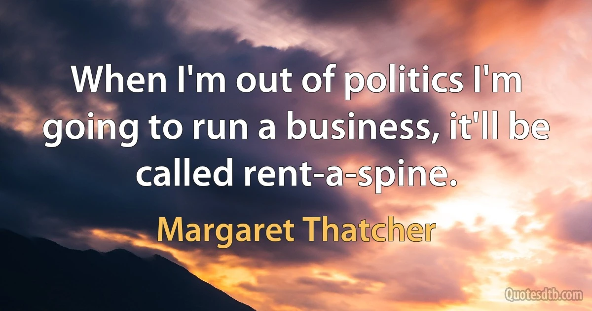 When I'm out of politics I'm going to run a business, it'll be called rent-a-spine. (Margaret Thatcher)