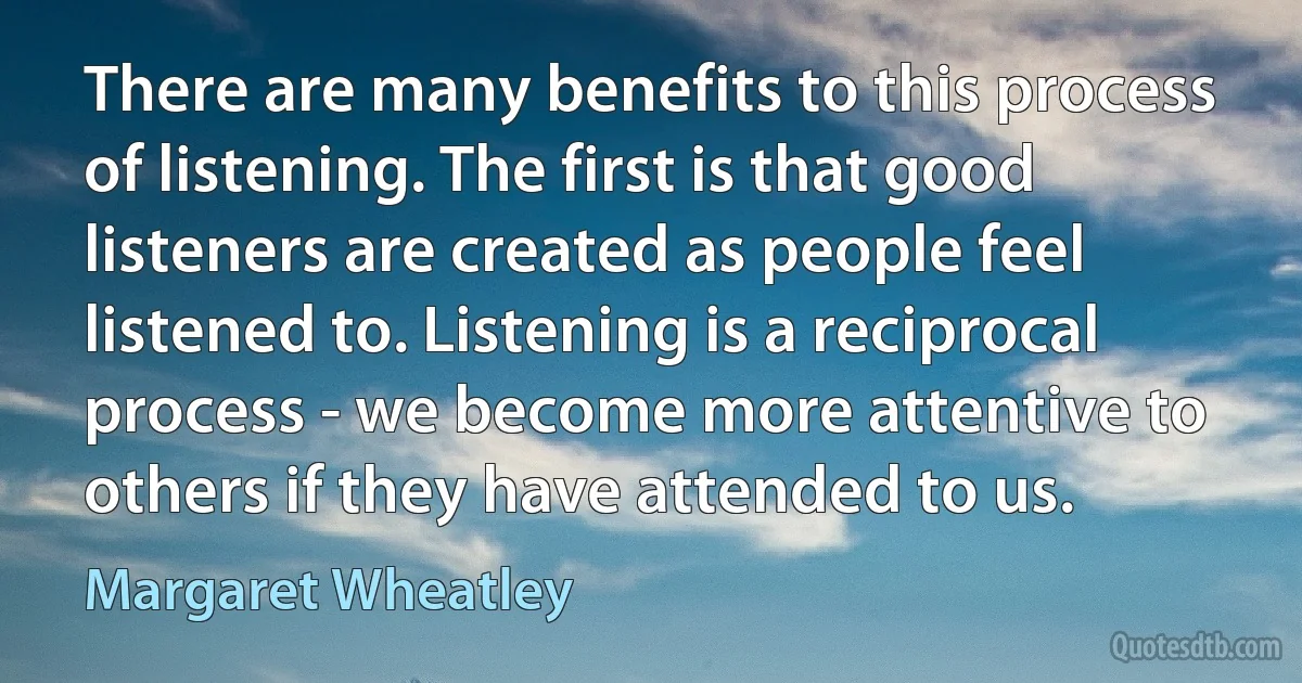 There are many benefits to this process of listening. The first is that good listeners are created as people feel listened to. Listening is a reciprocal process - we become more attentive to others if they have attended to us. (Margaret Wheatley)