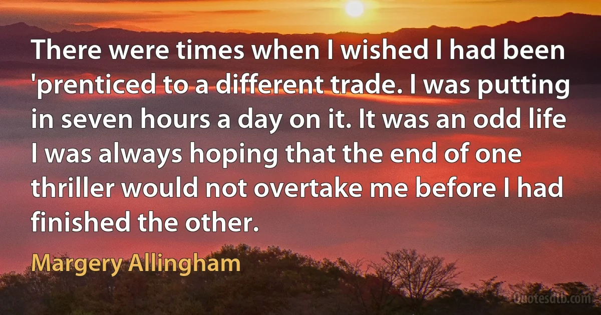 There were times when I wished I had been 'prenticed to a different trade. I was putting in seven hours a day on it. It was an odd life I was always hoping that the end of one thriller would not overtake me before I had finished the other. (Margery Allingham)