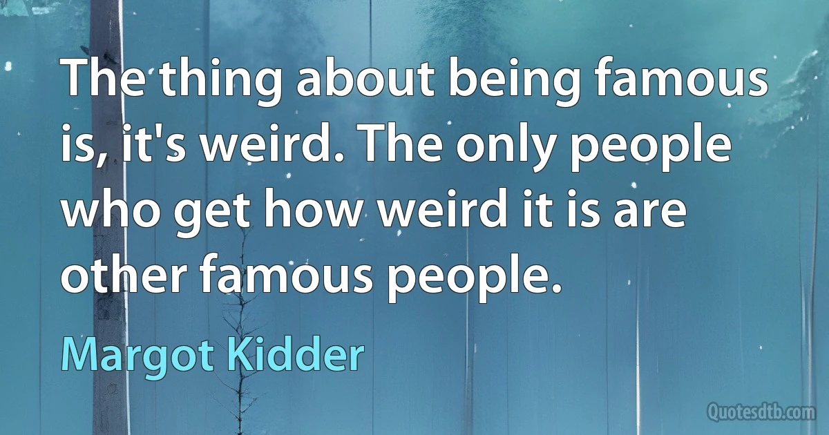 The thing about being famous is, it's weird. The only people who get how weird it is are other famous people. (Margot Kidder)