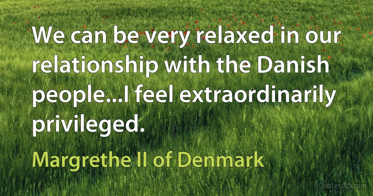 We can be very relaxed in our relationship with the Danish people...I feel extraordinarily privileged. (Margrethe II of Denmark)