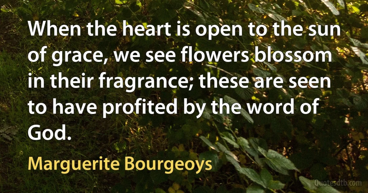 When the heart is open to the sun of grace, we see flowers blossom in their fragrance; these are seen to have profited by the word of God. (Marguerite Bourgeoys)