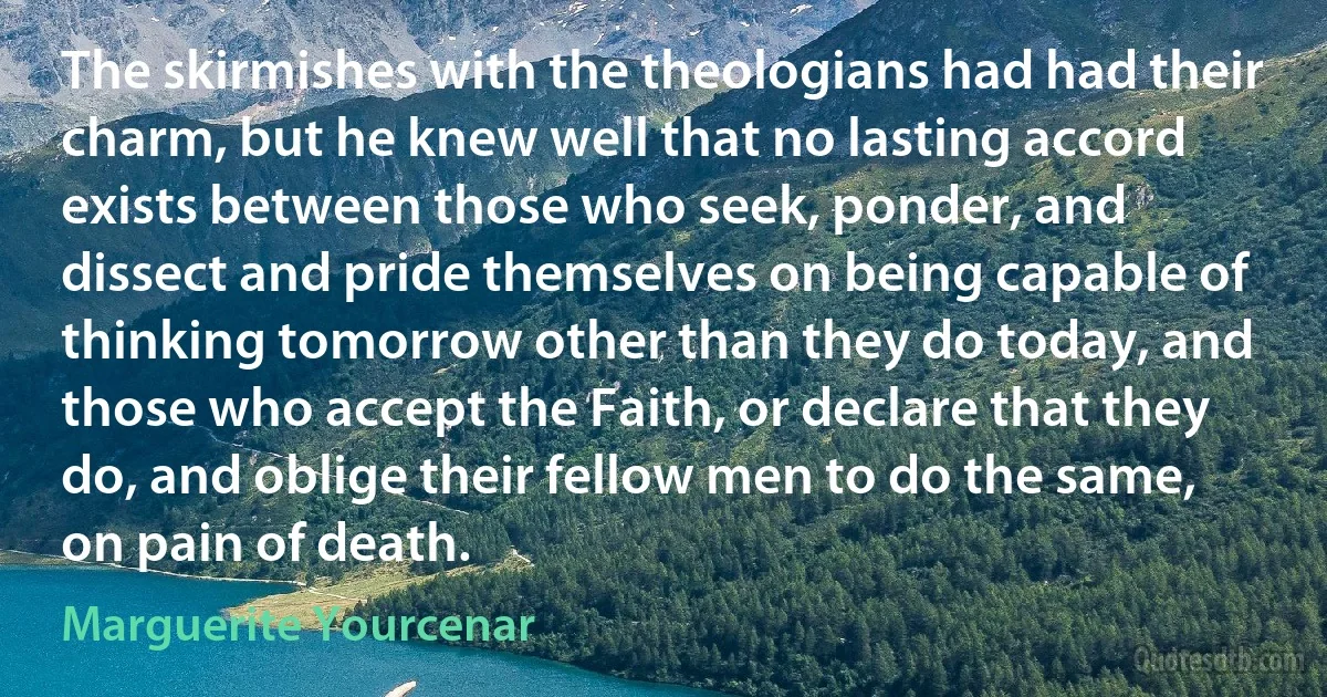 The skirmishes with the theologians had had their charm, but he knew well that no lasting accord exists between those who seek, ponder, and dissect and pride themselves on being capable of thinking tomorrow other than they do today, and those who accept the Faith, or declare that they do, and oblige their fellow men to do the same, on pain of death. (Marguerite Yourcenar)