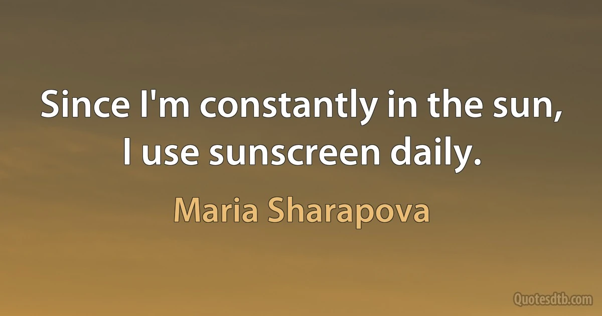 Since I'm constantly in the sun, I use sunscreen daily. (Maria Sharapova)