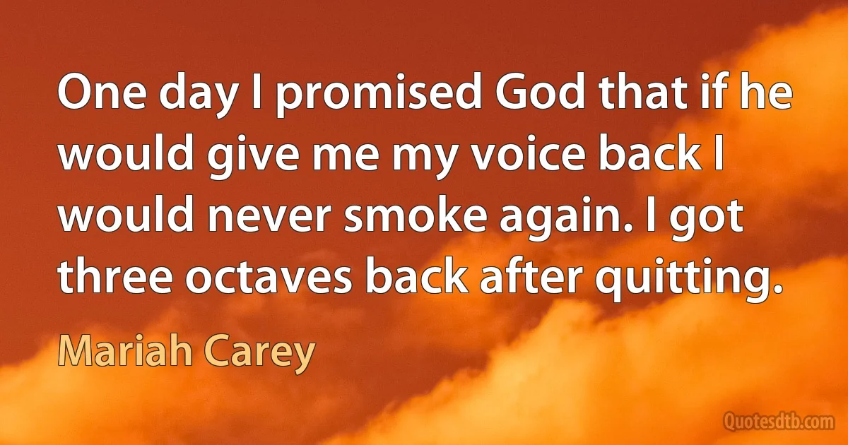 One day I promised God that if he would give me my voice back I would never smoke again. I got three octaves back after quitting. (Mariah Carey)