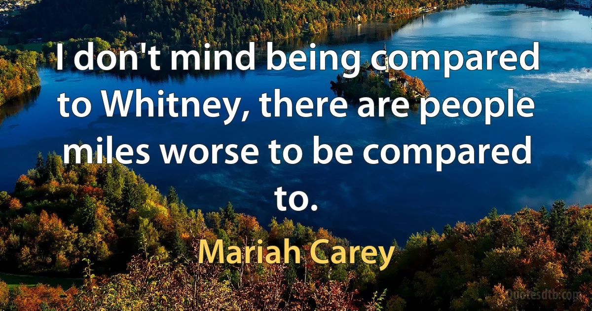 I don't mind being compared to Whitney, there are people miles worse to be compared to. (Mariah Carey)