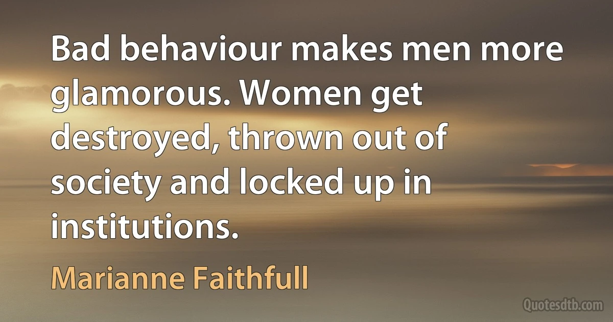 Bad behaviour makes men more glamorous. Women get destroyed, thrown out of society and locked up in institutions. (Marianne Faithfull)