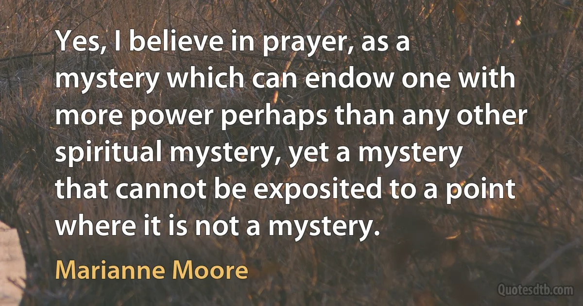 Yes, I believe in prayer, as a mystery which can endow one with more power perhaps than any other spiritual mystery, yet a mystery that cannot be exposited to a point where it is not a mystery. (Marianne Moore)