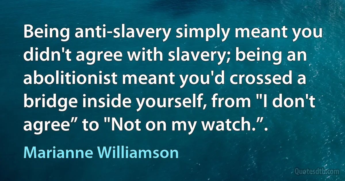 Being anti-slavery simply meant you didn't agree with slavery; being an abolitionist meant you'd crossed a bridge inside yourself, from "I don't agree” to "Not on my watch.”. (Marianne Williamson)