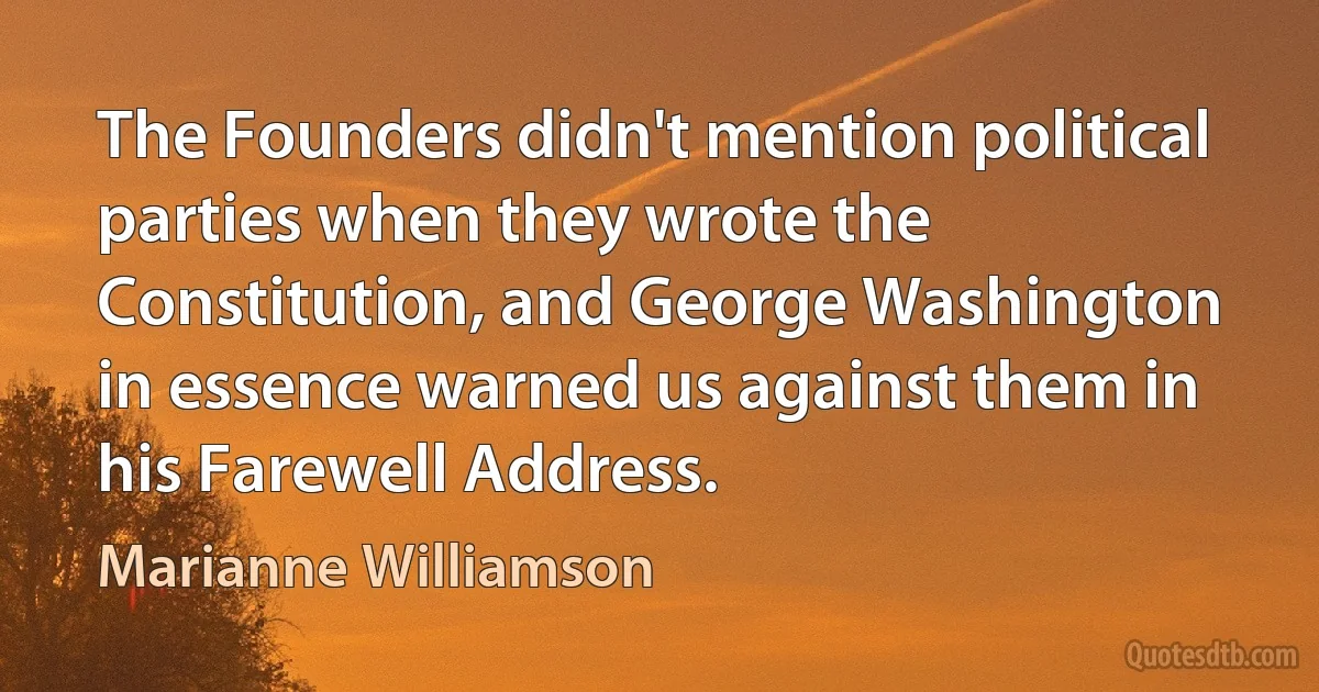 The Founders didn't mention political parties when they wrote the Constitution, and George Washington in essence warned us against them in his Farewell Address. (Marianne Williamson)