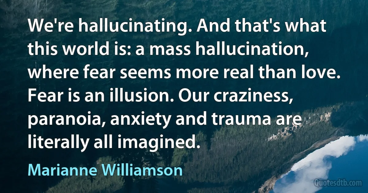 We're hallucinating. And that's what this world is: a mass hallucination, where fear seems more real than love. Fear is an illusion. Our craziness, paranoia, anxiety and trauma are literally all imagined. (Marianne Williamson)