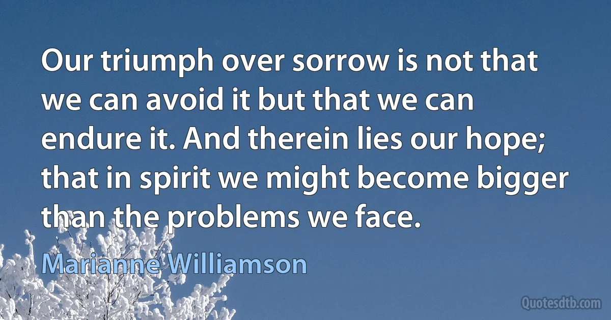 Our triumph over sorrow is not that we can avoid it but that we can endure it. And therein lies our hope; that in spirit we might become bigger than the problems we face. (Marianne Williamson)