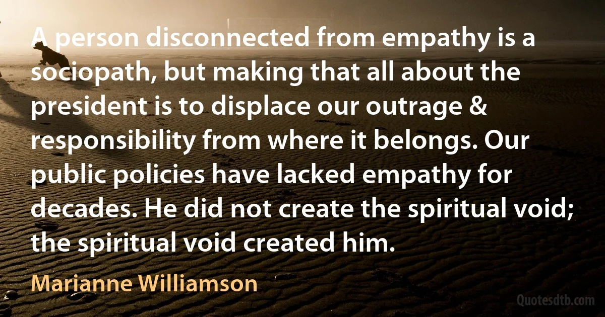 A person disconnected from empathy is a sociopath, but making that all about the president is to displace our outrage & responsibility from where it belongs. Our public policies have lacked empathy for decades. He did not create the spiritual void; the spiritual void created him. (Marianne Williamson)