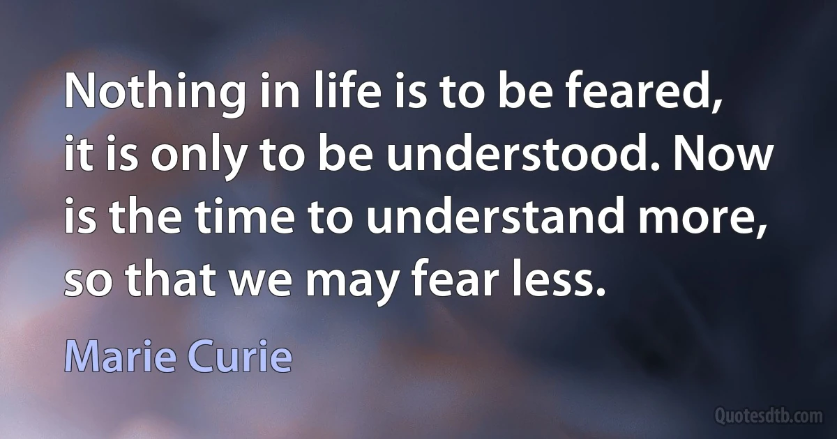 Nothing in life is to be feared, it is only to be understood. Now is the time to understand more, so that we may fear less. (Marie Curie)