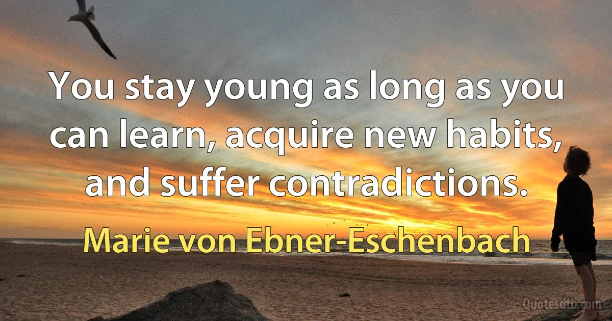 You stay young as long as you can learn, acquire new habits, and suffer contradictions. (Marie von Ebner-Eschenbach)