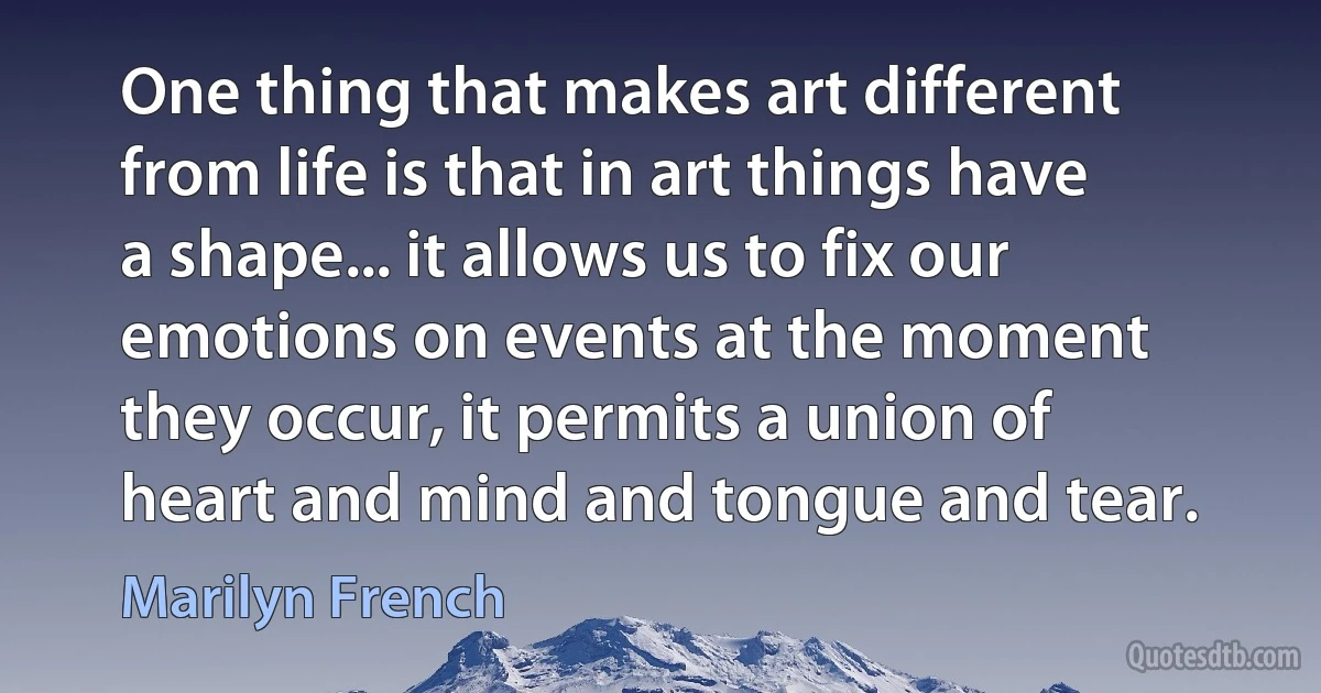 One thing that makes art different from life is that in art things have a shape... it allows us to fix our emotions on events at the moment they occur, it permits a union of heart and mind and tongue and tear. (Marilyn French)