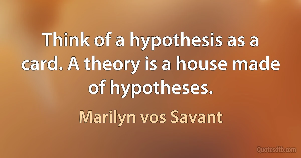 Think of a hypothesis as a card. A theory is a house made of hypotheses. (Marilyn vos Savant)