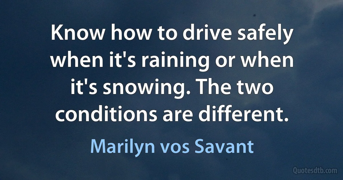 Know how to drive safely when it's raining or when it's snowing. The two conditions are different. (Marilyn vos Savant)