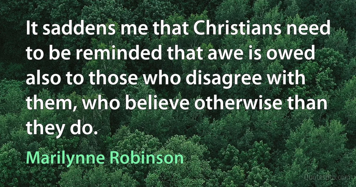 It saddens me that Christians need to be reminded that awe is owed also to those who disagree with them, who believe otherwise than they do. (Marilynne Robinson)