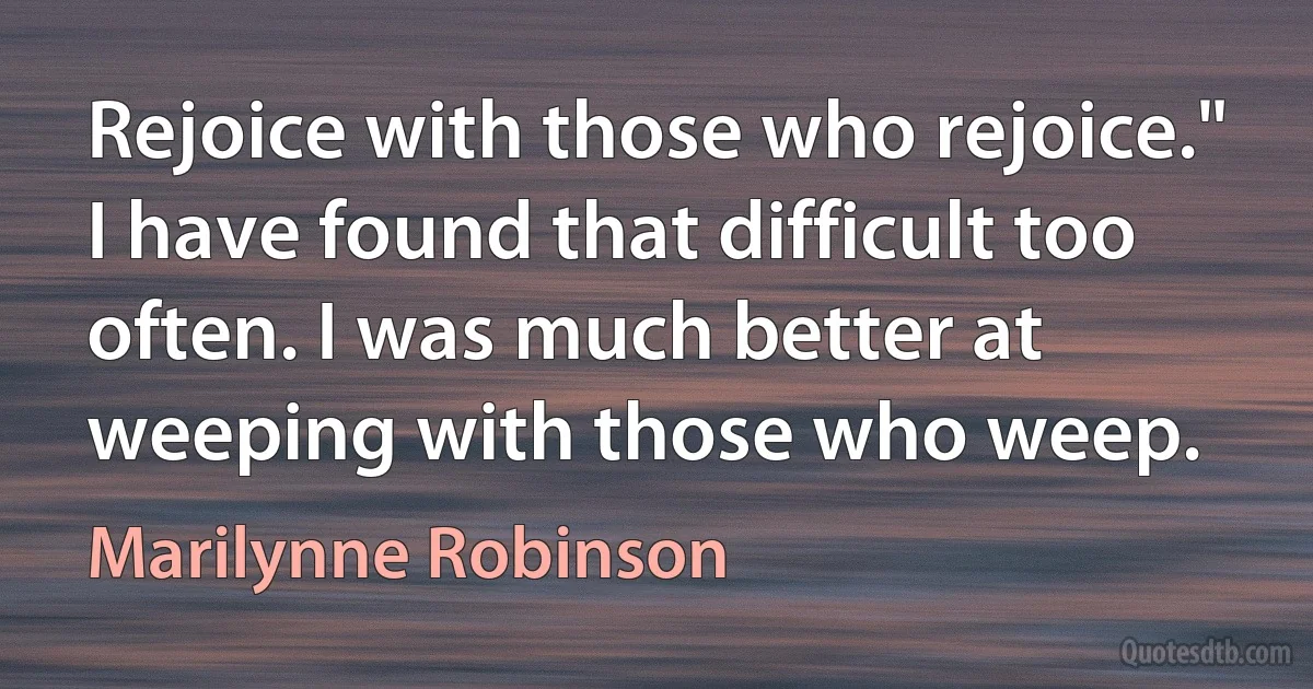 Rejoice with those who rejoice." I have found that difficult too often. I was much better at weeping with those who weep. (Marilynne Robinson)