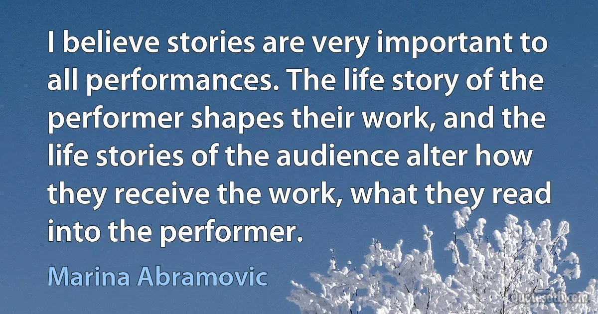 I believe stories are very important to all performances. The life story of the performer shapes their work, and the life stories of the audience alter how they receive the work, what they read into the performer. (Marina Abramovic)