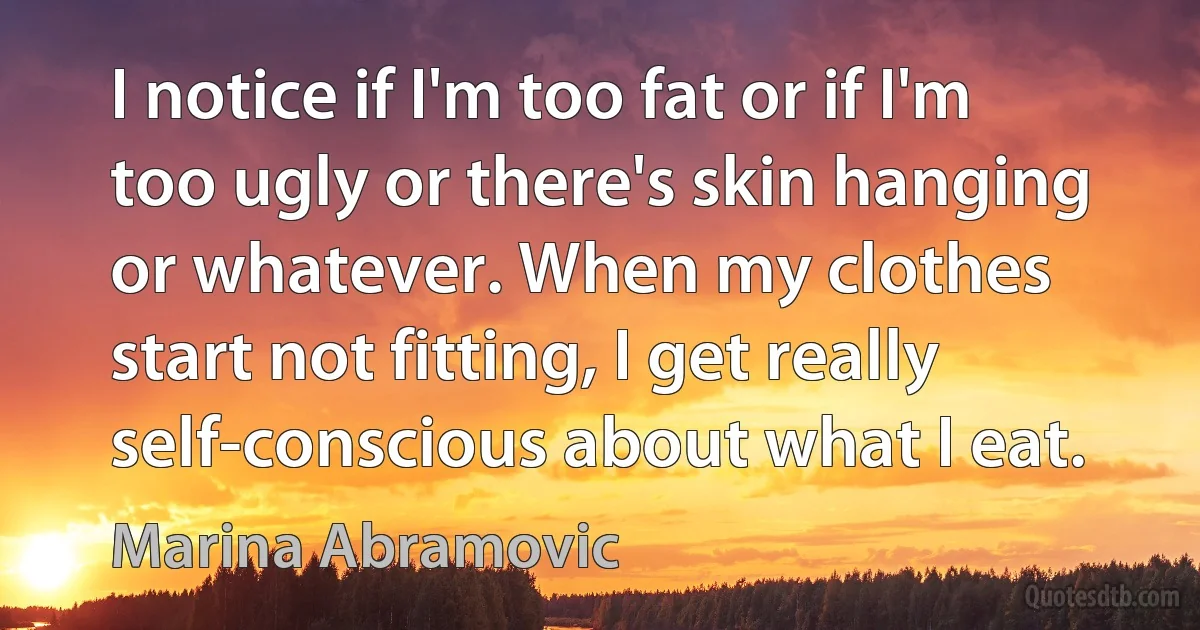 I notice if I'm too fat or if I'm too ugly or there's skin hanging or whatever. When my clothes start not fitting, I get really self-conscious about what I eat. (Marina Abramovic)