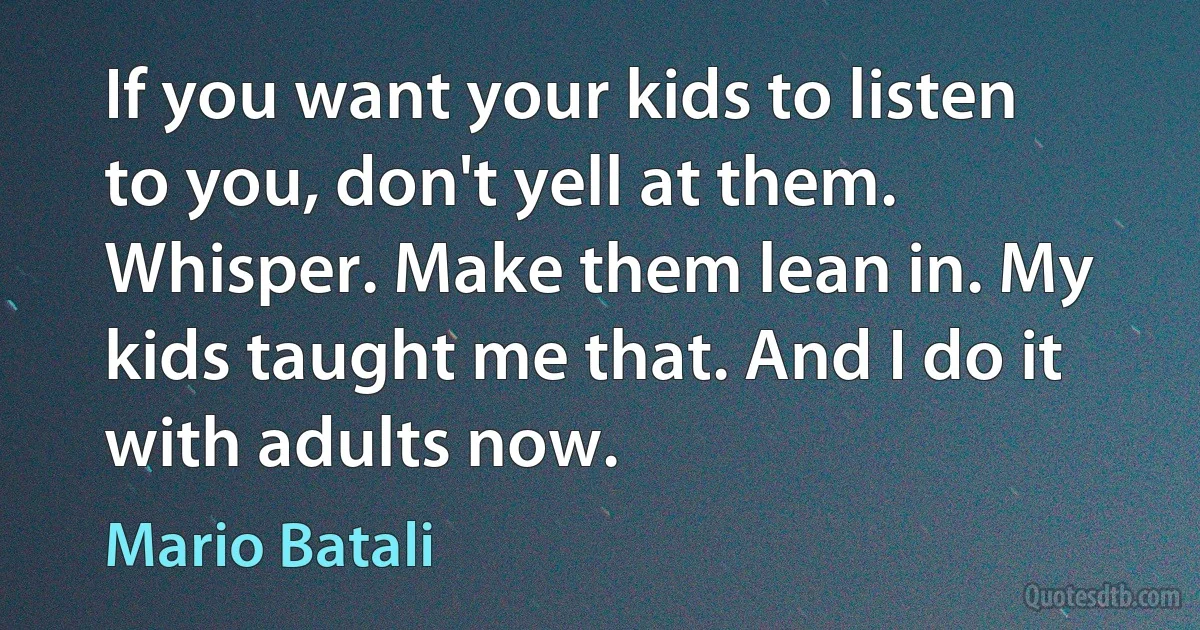 If you want your kids to listen to you, don't yell at them. Whisper. Make them lean in. My kids taught me that. And I do it with adults now. (Mario Batali)