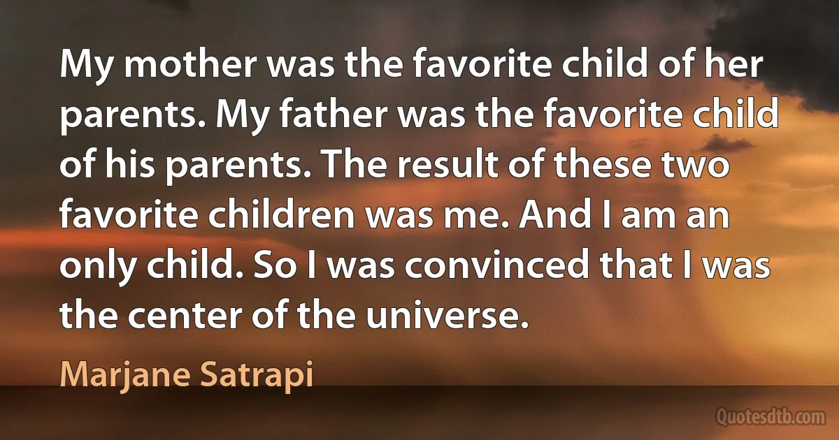 My mother was the favorite child of her parents. My father was the favorite child of his parents. The result of these two favorite children was me. And I am an only child. So I was convinced that I was the center of the universe. (Marjane Satrapi)