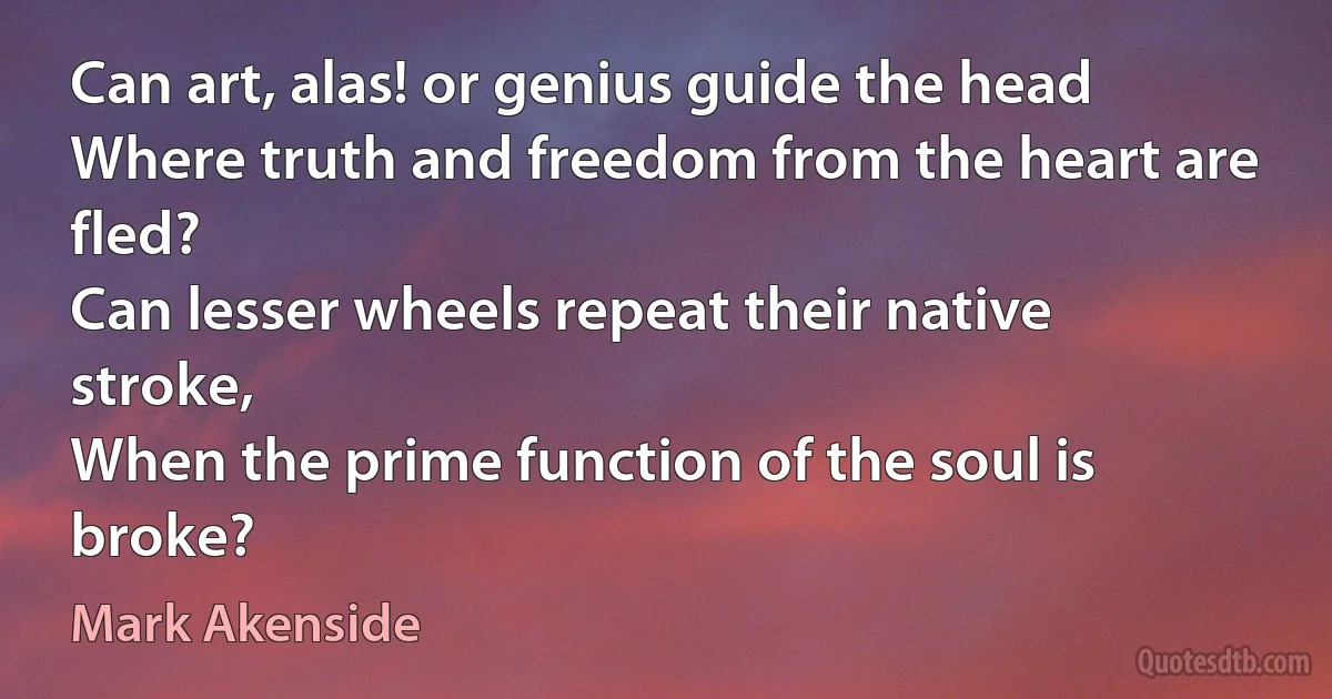 Can art, alas! or genius guide the head
Where truth and freedom from the heart are fled?
Can lesser wheels repeat their native stroke,
When the prime function of the soul is broke? (Mark Akenside)