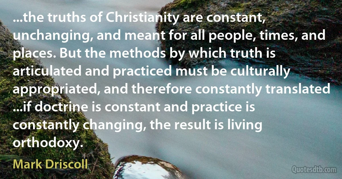 ...the truths of Christianity are constant, unchanging, and meant for all people, times, and places. But the methods by which truth is articulated and practiced must be culturally appropriated, and therefore constantly translated ...if doctrine is constant and practice is constantly changing, the result is living orthodoxy. (Mark Driscoll)