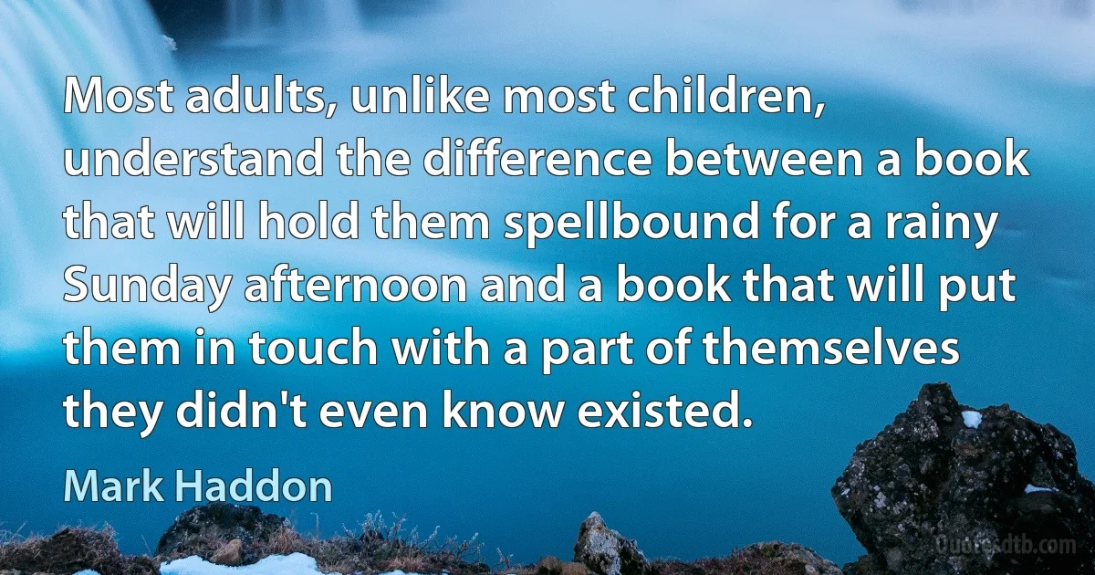 Most adults, unlike most children, understand the difference between a book that will hold them spellbound for a rainy Sunday afternoon and a book that will put them in touch with a part of themselves they didn't even know existed. (Mark Haddon)