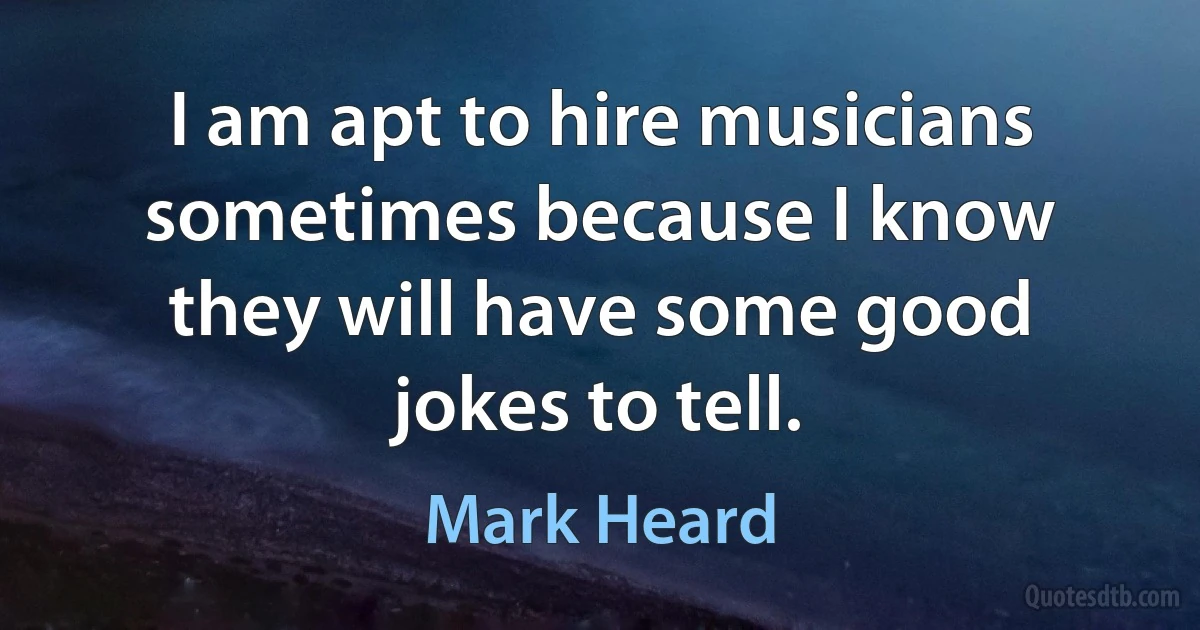 I am apt to hire musicians sometimes because I know they will have some good jokes to tell. (Mark Heard)