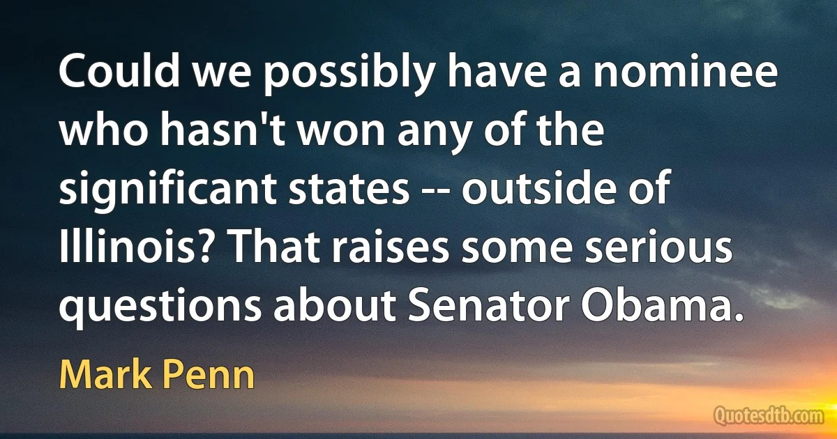 Could we possibly have a nominee who hasn't won any of the significant states -- outside of Illinois? That raises some serious questions about Senator Obama. (Mark Penn)