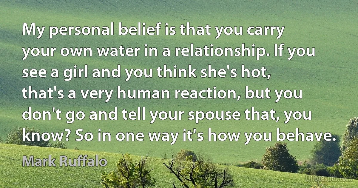 My personal belief is that you carry your own water in a relationship. If you see a girl and you think she's hot, that's a very human reaction, but you don't go and tell your spouse that, you know? So in one way it's how you behave. (Mark Ruffalo)