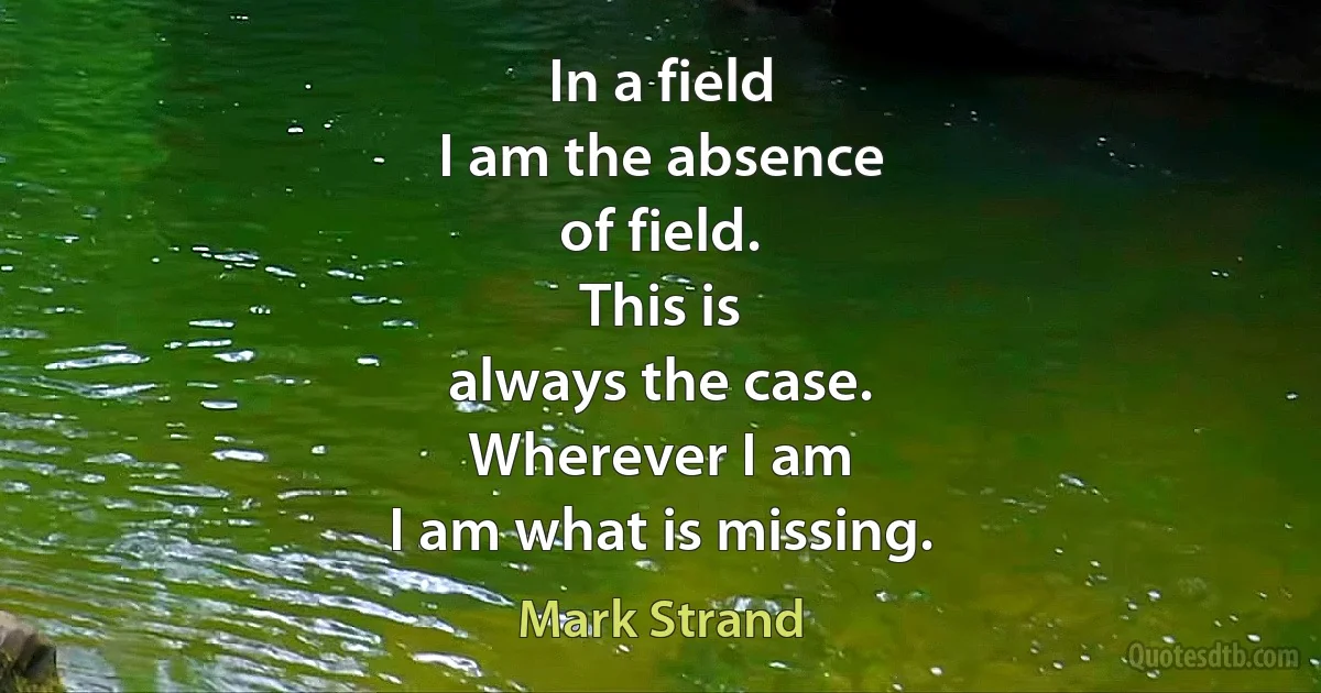 In a field
I am the absence
of field.
This is
always the case.
Wherever I am
I am what is missing. (Mark Strand)