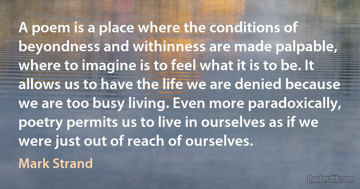 A poem is a place where the conditions of beyondness and withinness are made palpable, where to imagine is to feel what it is to be. It allows us to have the life we are denied because we are too busy living. Even more paradoxically, poetry permits us to live in ourselves as if we were just out of reach of ourselves. (Mark Strand)