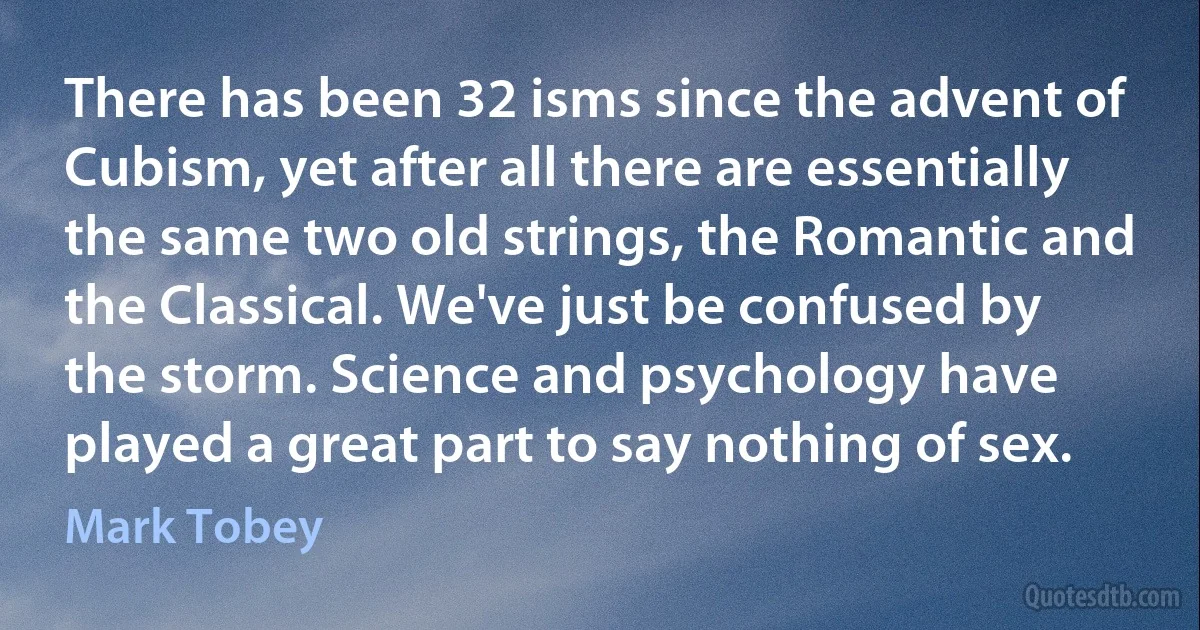 There has been 32 isms since the advent of Cubism, yet after all there are essentially the same two old strings, the Romantic and the Classical. We've just be confused by the storm. Science and psychology have played a great part to say nothing of sex. (Mark Tobey)