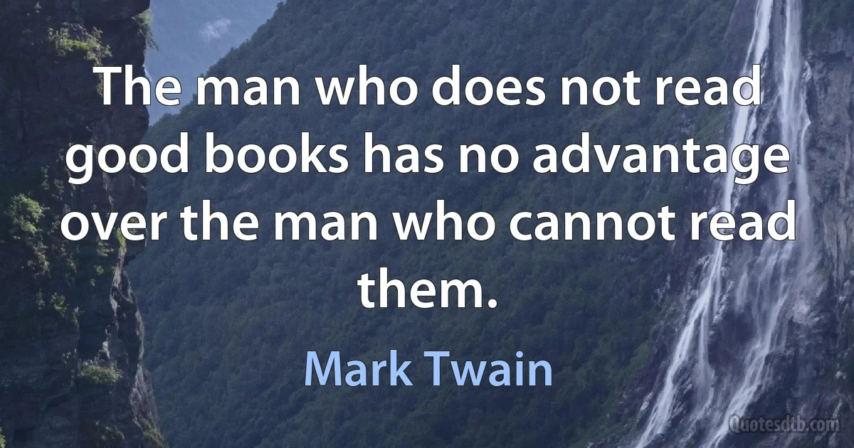 The man who does not read good books has no advantage over the man who cannot read them. (Mark Twain)