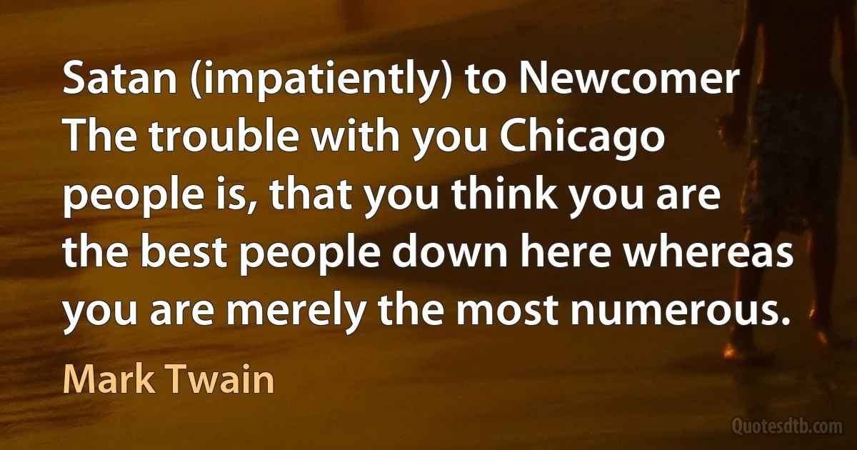 Satan (impatiently) to Newcomer The trouble with you Chicago people is, that you think you are the best people down here whereas you are merely the most numerous. (Mark Twain)