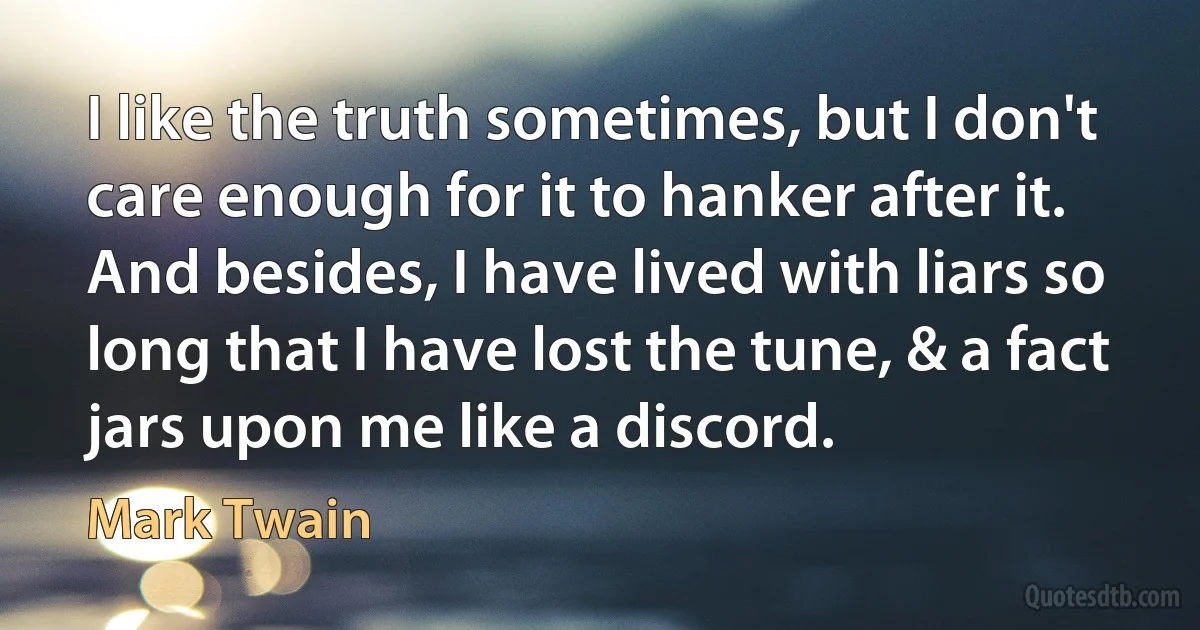 I like the truth sometimes, but I don't care enough for it to hanker after it. And besides, I have lived with liars so long that I have lost the tune, & a fact jars upon me like a discord. (Mark Twain)