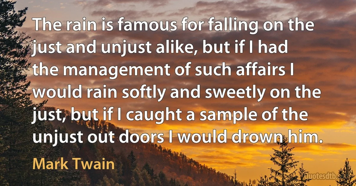 The rain is famous for falling on the just and unjust alike, but if I had the management of such affairs I would rain softly and sweetly on the just, but if I caught a sample of the unjust out doors I would drown him. (Mark Twain)