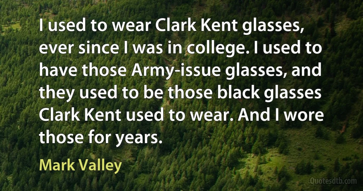 I used to wear Clark Kent glasses, ever since I was in college. I used to have those Army-issue glasses, and they used to be those black glasses Clark Kent used to wear. And I wore those for years. (Mark Valley)