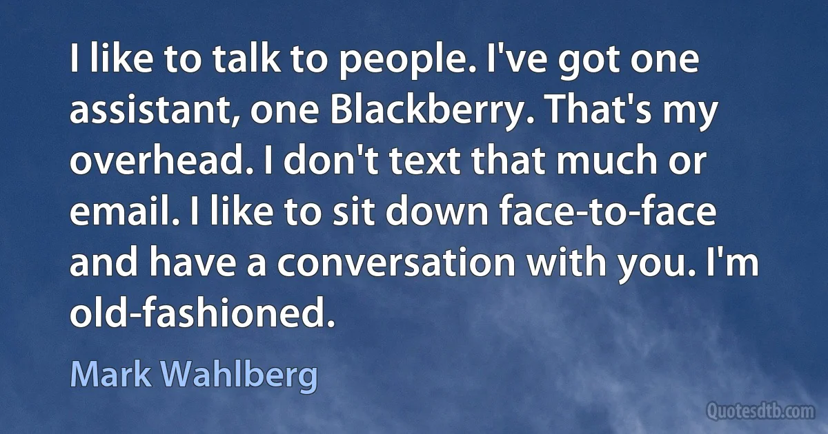 I like to talk to people. I've got one assistant, one Blackberry. That's my overhead. I don't text that much or email. I like to sit down face-to-face and have a conversation with you. I'm old-fashioned. (Mark Wahlberg)