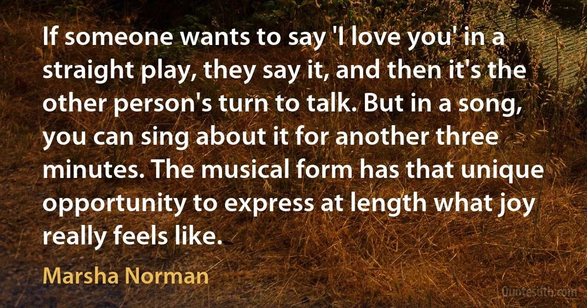 If someone wants to say 'I love you' in a straight play, they say it, and then it's the other person's turn to talk. But in a song, you can sing about it for another three minutes. The musical form has that unique opportunity to express at length what joy really feels like. (Marsha Norman)