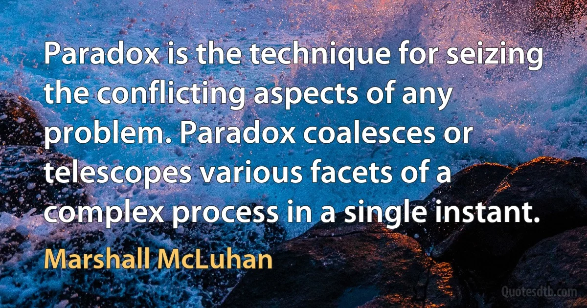 Paradox is the technique for seizing the conflicting aspects of any problem. Paradox coalesces or telescopes various facets of a complex process in a single instant. (Marshall McLuhan)