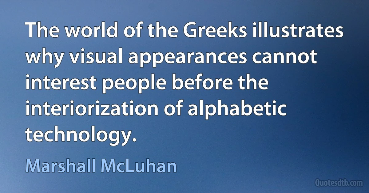 The world of the Greeks illustrates why visual appearances cannot interest people before the interiorization of alphabetic technology. (Marshall McLuhan)