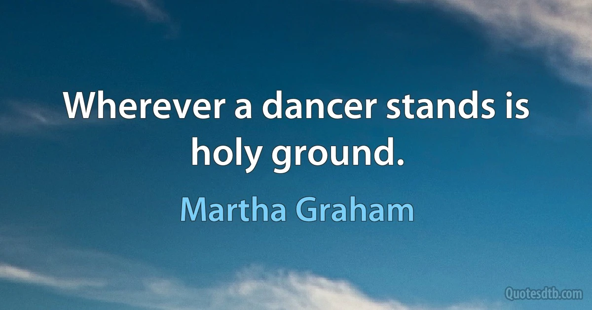 Wherever a dancer stands is holy ground. (Martha Graham)