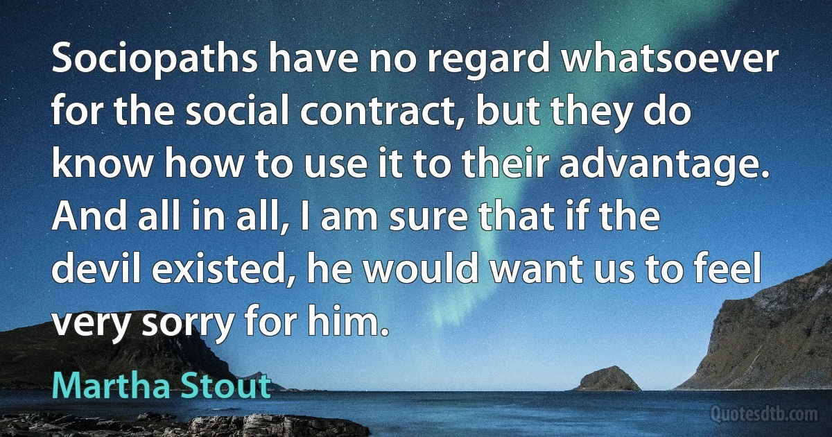 Sociopaths have no regard whatsoever for the social contract, but they do know how to use it to their advantage. And all in all, I am sure that if the devil existed, he would want us to feel very sorry for him. (Martha Stout)