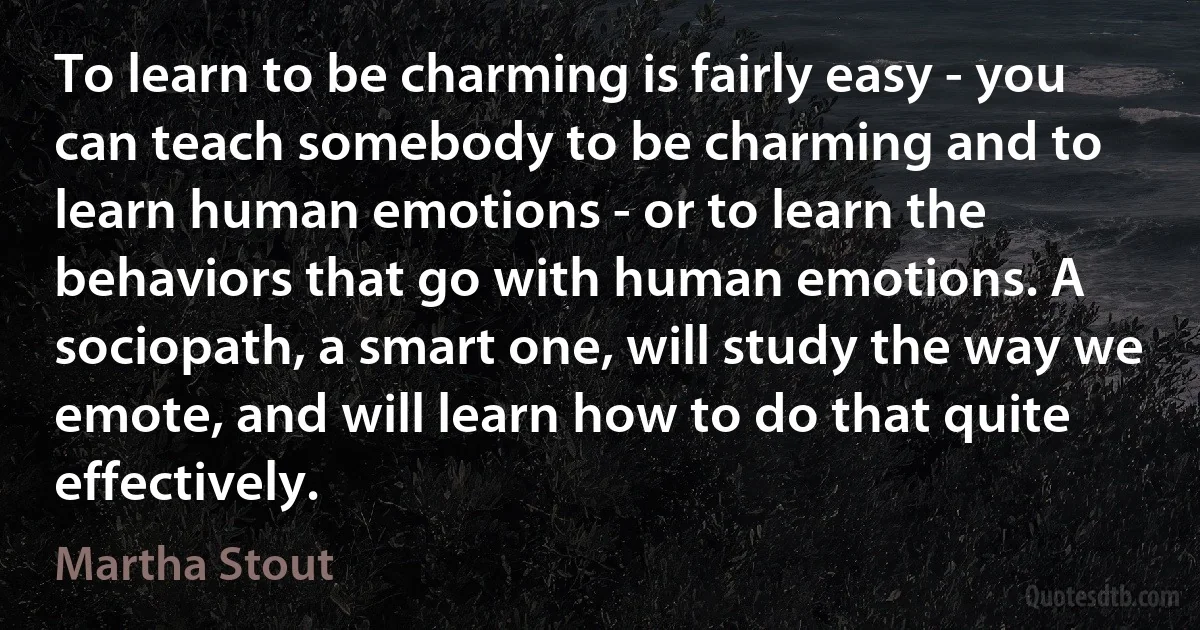 To learn to be charming is fairly easy - you can teach somebody to be charming and to learn human emotions - or to learn the behaviors that go with human emotions. A sociopath, a smart one, will study the way we emote, and will learn how to do that quite effectively. (Martha Stout)